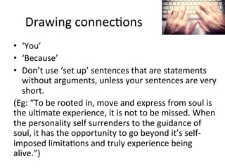 Drawing	
  connec@ons	
  
•  ‘You’	
  
•  ‘Because’	
  
•  Don’t	
  use	
  ‘set	
  up’	
  sentences	
  that	
  are	
  statements	
  
without	
  arguments,	
  unless	
  your	
  sentences	
  are	
  very	
  
short.	
  
(Eg:	
  “To	
  be	
  rooted	
  in,	
  move	
  and	
  express	
  from	
  soul	
  is	
  
the	
  ul@mate	
  experience,	
  it	
  is	
  not	
  to	
  be	
  missed.	
  When	
  
the	
  personality	
  self	
  surrenders	
  to	
  the	
  guidance	
  of	
  
soul,	
  it	
  has	
  the	
  opportunity	
  to	
  go	
  beyond	
  it’s	
  self-­‐
imposed	
  limita@ons	
  and	
  truly	
  experience	
  being	
  
alive.”)	
  

 