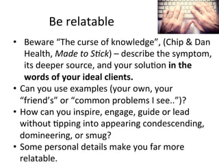 Be	
  relatable	
  
•  Beware	
  “The	
  curse	
  of	
  knowledge”,	
  (Chip	
  &	
  Dan	
  
Health,	
  Made	
  to	
  S;ck)	
  –	
  describe	
  the	
  symptom,	
  
its	
  deeper	
  source,	
  and	
  your	
  solu@on	
  in	
  the	
  
words	
  of	
  your	
  ideal	
  clients.	
  
•  Can	
  you	
  use	
  examples	
  (your	
  own,	
  your	
  
“friend’s”	
  or	
  “common	
  problems	
  I	
  see..”)?	
  	
  
•  How	
  can	
  you	
  inspire,	
  engage,	
  guide	
  or	
  lead	
  
without	
  @pping	
  into	
  appearing	
  condescending,	
  
domineering,	
  or	
  smug?	
  
•  Some	
  personal	
  details	
  make	
  you	
  far	
  more	
  
relatable.	
  

 