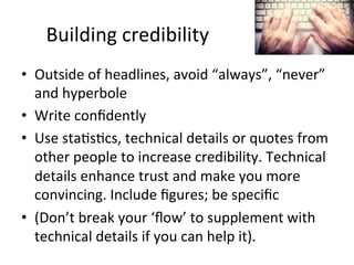 Building	
  credibility	
  
•  Outside	
  of	
  headlines,	
  avoid	
  “always”,	
  “never”	
  
and	
  hyperbole	
  
•  Write	
  conﬁdently	
  	
  
•  Use	
  sta@s@cs,	
  technical	
  details	
  or	
  quotes	
  from	
  
other	
  people	
  to	
  increase	
  credibility.	
  Technical	
  
details	
  enhance	
  trust	
  and	
  make	
  you	
  more	
  
convincing.	
  Include	
  ﬁgures;	
  be	
  speciﬁc	
  
•  (Don’t	
  break	
  your	
  ‘ﬂow’	
  to	
  supplement	
  with	
  
technical	
  details	
  if	
  you	
  can	
  help	
  it).	
  

 