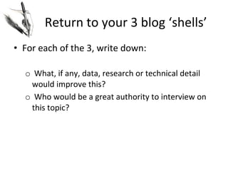 Return	
  to	
  your	
  3	
  blog	
  ‘shells’	
  
•  For	
  each	
  of	
  the	
  3,	
  write	
  down:	
  
	
  
o 	
  What,	
  if	
  any,	
  data,	
  research	
  or	
  technical	
  detail	
  
would	
  improve	
  this?	
  
o 	
  Who	
  would	
  be	
  a	
  great	
  authority	
  to	
  interview	
  on	
  
this	
  topic?	
  

 