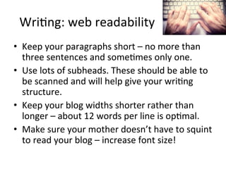 Wri@ng:	
  web	
  readability	
  
•  Keep	
  your	
  paragraphs	
  short	
  –	
  no	
  more	
  than	
  
three	
  sentences	
  and	
  some@mes	
  only	
  one.	
  
•  Use	
  lots	
  of	
  subheads.	
  These	
  should	
  be	
  able	
  to	
  
be	
  scanned	
  and	
  will	
  help	
  give	
  your	
  wri@ng	
  
structure.	
  
•  Keep	
  your	
  blog	
  widths	
  shorter	
  rather	
  than	
  
longer	
  –	
  about	
  12	
  words	
  per	
  line	
  is	
  op@mal.	
  	
  
•  Make	
  sure	
  your	
  mother	
  doesn’t	
  have	
  to	
  squint	
  
to	
  read	
  your	
  blog	
  –	
  increase	
  font	
  size!	
  

 