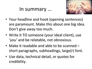 In	
  summary	
  …	
  
•  Your	
  headline	
  and	
  hook	
  (opening	
  sentences)	
  
are	
  paramount.	
  Make	
  this	
  about	
  one	
  big	
  idea.	
  
Don’t	
  give	
  away	
  too	
  much.	
  
•  Write	
  it	
  TO	
  someone	
  (your	
  ideal	
  client),	
  use	
  
‘you’	
  and	
  be	
  relatable,	
  not	
  obnoxious.	
  
•  Make	
  it	
  readable	
  and	
  able	
  to	
  be	
  scanned	
  –	
  
short	
  paragraphs,	
  subheadings,	
  large(r)	
  font.	
  
•  Use	
  data,	
  technical	
  detail,	
  or	
  quotes	
  for	
  
credibility.	
  

 