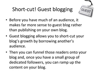 Short-­‐cut!	
  Guest	
  blogging	
  
•  Before	
  you	
  have	
  much	
  of	
  an	
  audience,	
  it	
  
makes	
  far	
  more	
  sense	
  to	
  guest	
  blog	
  rather	
  
than	
  publishing	
  on	
  your	
  own	
  blog.	
  
•  Guest	
  blogging	
  allows	
  you	
  to	
  short-­‐cut	
  your	
  
blog’s	
  growth	
  by	
  borrowing	
  another’s	
  
audience.	
  
•  Then	
  you	
  can	
  funnel	
  those	
  readers	
  onto	
  your	
  
blog	
  and,	
  once	
  you	
  have	
  a	
  small	
  group	
  of	
  
dedicated	
  followers,	
  you	
  can	
  ramp	
  up	
  the	
  
content	
  on	
  your	
  blog.	
  

 