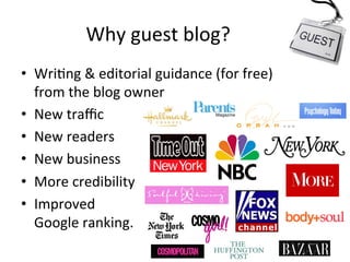 Why	
  guest	
  blog?	
  
•  Wri@ng	
  &	
  editorial	
  guidance	
  (for	
  free)	
  
from	
  the	
  blog	
  owner	
  
•  New	
  traﬃc	
  
•  New	
  readers	
  
•  New	
  business	
  
•  More	
  credibility	
  
•  Improved	
  	
  
Google	
  ranking.	
  	
  

 