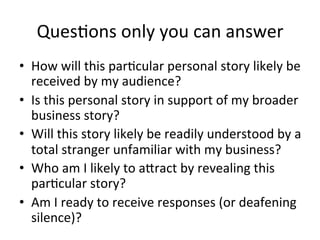 Ques@ons	
  only	
  you	
  can	
  answer	
  
•  How	
  will	
  this	
  par@cular	
  personal	
  story	
  likely	
  be	
  
received	
  by	
  my	
  audience?	
  
•  Is	
  this	
  personal	
  story	
  in	
  support	
  of	
  my	
  broader	
  
business	
  story?	
  
•  Will	
  this	
  story	
  likely	
  be	
  readily	
  understood	
  by	
  a	
  
total	
  stranger	
  unfamiliar	
  with	
  my	
  business?	
  
•  Who	
  am	
  I	
  likely	
  to	
  aJract	
  by	
  revealing	
  this	
  
par@cular	
  story?	
  
•  Am	
  I	
  ready	
  to	
  receive	
  responses	
  (or	
  deafening	
  
silence)?	
  

 