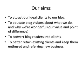 Our	
  aims:	
  
•  To	
  aJract	
  our	
  ideal	
  clients	
  to	
  our	
  blog	
  
•  To	
  educate	
  blog	
  visitors	
  about	
  what	
  we	
  do,	
  
and	
  why	
  we’re	
  wonderful	
  (our	
  value	
  and	
  point	
  
of	
  diﬀerence)	
  
•  To	
  convert	
  blog	
  readers	
  into	
  clients	
  
•  To	
  beJer	
  retain	
  exis@ng	
  clients	
  and	
  keep	
  them	
  
enthused	
  and	
  referring	
  new	
  business.	
  

 
