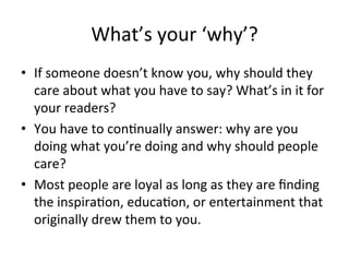 What’s	
  your	
  ‘why’?	
  
•  If	
  someone	
  doesn’t	
  know	
  you,	
  why	
  should	
  they	
  
care	
  about	
  what	
  you	
  have	
  to	
  say?	
  What’s	
  in	
  it	
  for	
  
your	
  readers?	
  
•  You	
  have	
  to	
  con@nually	
  answer:	
  why	
  are	
  you	
  
doing	
  what	
  you’re	
  doing	
  and	
  why	
  should	
  people	
  
care?	
  
•  Most	
  people	
  are	
  loyal	
  as	
  long	
  as	
  they	
  are	
  ﬁnding	
  
the	
  inspira@on,	
  educa@on,	
  or	
  entertainment	
  that	
  
originally	
  drew	
  them	
  to	
  you.	
  

 