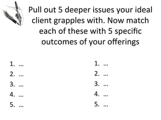 Pull	
  out	
  5	
  deeper	
  issues	
  your	
  ideal	
  
client	
  grapples	
  with.	
  Now	
  match	
  
each	
  of	
  these	
  with	
  5	
  speciﬁc	
  
outcomes	
  of	
  your	
  oﬀerings	
  
1. 
2. 
3. 
4. 
5. 

…	
  
…	
  
…	
  
…	
  
…	
  

1. 
2. 
3. 
4. 
5. 

…	
  
…	
  
…	
  
…	
  
…	
  

 