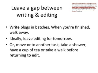 Leave	
  a	
  gap	
  between	
  	
  
wri@ng	
  &	
  edi@ng	
  
•  Write	
  blogs	
  in	
  batches.	
  When	
  you’re	
  ﬁnished,	
  
walk	
  away.	
  
•  Ideally,	
  leave	
  edi@ng	
  for	
  tomorrow.	
  
•  Or,	
  move	
  onto	
  another	
  task,	
  take	
  a	
  shower,	
  
have	
  a	
  cup	
  of	
  tea	
  or	
  take	
  a	
  walk	
  before	
  
returning	
  to	
  edit.	
  

 