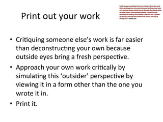 Print	
  out	
  your	
  work	
  
•  Cri@quing	
  someone	
  else’s	
  work	
  is	
  far	
  easier	
  
than	
  deconstruc@ng	
  your	
  own	
  because	
  
outside	
  eyes	
  bring	
  a	
  fresh	
  perspec@ve.	
  	
  
•  Approach	
  your	
  own	
  work	
  cri@cally	
  by	
  
simula@ng	
  this	
  ‘outsider’	
  perspec@ve	
  by	
  
viewing	
  it	
  in	
  a	
  form	
  other	
  than	
  the	
  one	
  you	
  
wrote	
  it	
  in.	
  	
  
•  Print	
  it.	
  

 