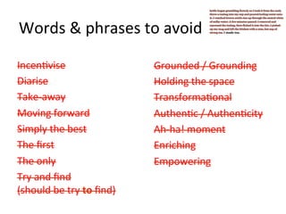 Words	
  &	
  phrases	
  to	
  avoid	
  
Incen@vise	
  
Diarise	
  
Take-­‐away	
  
Moving	
  forward	
  
Simply	
  the	
  best	
  
The	
  ﬁrst	
  
The	
  only	
  
Try	
  and	
  ﬁnd	
  	
  
(should	
  be	
  try	
  to	
  ﬁnd)	
  

Grounded	
  /	
  Grounding	
  
Holding	
  the	
  space	
  
Transforma@onal	
  
Authen@c	
  /	
  Authen@city	
  
Ah-­‐ha!	
  moment	
  
Enriching	
  
Empowering	
  

 