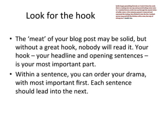Look	
  for	
  the	
  hook	
  
•  The	
  ‘meat’	
  of	
  your	
  blog	
  post	
  may	
  be	
  solid,	
  but	
  
without	
  a	
  great	
  hook,	
  nobody	
  will	
  read	
  it.	
  Your	
  
hook	
  –	
  your	
  headline	
  and	
  opening	
  sentences	
  –	
  
is	
  your	
  most	
  important	
  part.	
  
•  Within	
  a	
  sentence,	
  you	
  can	
  order	
  your	
  drama,	
  
with	
  most	
  important	
  ﬁrst.	
  Each	
  sentence	
  
should	
  lead	
  into	
  the	
  next.	
  

 