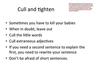 Cull	
  and	
  @ghten	
  
Some@mes	
  you	
  have	
  to	
  kill	
  your	
  babies	
  
When	
  in	
  doubt,	
  leave	
  out	
  
Cull	
  the	
  liJle	
  words	
  
Cull	
  extraneous	
  adjec@ves	
  
If	
  you	
  need	
  a	
  second	
  sentence	
  to	
  explain	
  the	
  
ﬁrst,	
  you	
  need	
  to	
  rewrite	
  your	
  sentence	
  
•  Don’t	
  be	
  afraid	
  of	
  short	
  sentences.	
  
• 
• 
• 
• 
• 

 