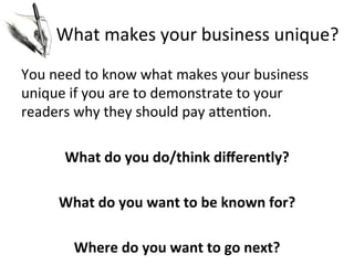 What	
  makes	
  your	
  business	
  unique?	
  
	
  
You	
  need	
  to	
  know	
  what	
  makes	
  your	
  business	
  
unique	
  if	
  you	
  are	
  to	
  demonstrate	
  to	
  your	
  
readers	
  why	
  they	
  should	
  pay	
  aJen@on.	
  
	
  
What	
  do	
  you	
  do/think	
  diﬀerently?	
  
	
  
What	
  do	
  you	
  want	
  to	
  be	
  known	
  for?	
  
	
  
Where	
  do	
  you	
  want	
  to	
  go	
  next?	
  

 