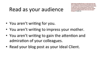 Read	
  as	
  your	
  audience	
  
•  You	
  aren’t	
  wri@ng	
  for	
  you.	
  	
  
•  You	
  aren’t	
  wri@ng	
  to	
  impress	
  your	
  mother.	
  	
  
•  You	
  aren’t	
  wri@ng	
  to	
  gain	
  the	
  aJen@on	
  and	
  
admira@on	
  of	
  your	
  colleagues.	
  
•  Read	
  your	
  blog	
  post	
  as	
  your	
  Ideal	
  Client.	
  

 