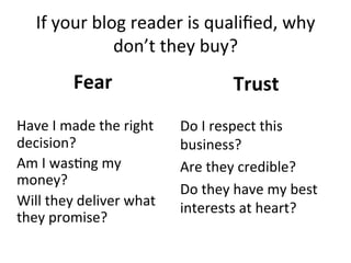 If	
  your	
  blog	
  reader	
  is	
  qualiﬁed,	
  why	
  
don’t	
  they	
  buy?	
  

Fear	
  
	
  
Have	
  I	
  made	
  the	
  right	
  
decision?	
  
Am	
  I	
  was@ng	
  my	
  
money?	
  
Will	
  they	
  deliver	
  what	
  
they	
  promise?	
  

Trust	
  
	
  

Do	
  I	
  respect	
  this	
  
business?	
  
Are	
  they	
  credible?	
  	
  
Do	
  they	
  have	
  my	
  best	
  
interests	
  at	
  heart?	
  
	
  
	
  

 