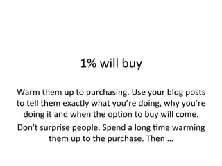  

1%	
  will	
  buy	
  
	
  
Warm	
  them	
  up	
  to	
  purchasing.	
  Use	
  your	
  blog	
  posts	
  
to	
  tell	
  them	
  exactly	
  what	
  you’re	
  doing,	
  why	
  you’re	
  
doing	
  it	
  and	
  when	
  the	
  op@on	
  to	
  buy	
  will	
  come.	
  	
  
Don't	
  surprise	
  people.	
  Spend	
  a	
  long	
  @me	
  warming	
  
them	
  up	
  to	
  the	
  purchase.	
  Then	
  …	
  
	
  

 