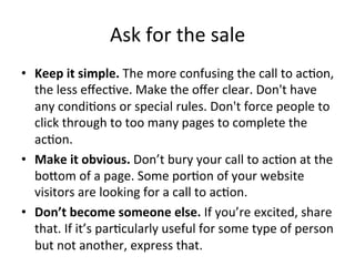 Ask	
  for	
  the	
  sale	
  
•  Keep	
  it	
  simple.	
  The	
  more	
  confusing	
  the	
  call	
  to	
  ac@on,	
  
the	
  less	
  eﬀec@ve.	
  Make	
  the	
  oﬀer	
  clear.	
  Don't	
  have	
  
any	
  condi@ons	
  or	
  special	
  rules.	
  Don't	
  force	
  people	
  to	
  
click	
  through	
  to	
  too	
  many	
  pages	
  to	
  complete	
  the	
  
ac@on.	
  	
  
•  Make	
  it	
  obvious.	
  Don’t	
  bury	
  your	
  call	
  to	
  ac@on	
  at	
  the	
  
boJom	
  of	
  a	
  page.	
  Some	
  por@on	
  of	
  your	
  website	
  
visitors	
  are	
  looking	
  for	
  a	
  call	
  to	
  ac@on.	
  	
  
•  Don’t	
  become	
  someone	
  else.	
  If	
  you’re	
  excited,	
  share	
  
that.	
  If	
  it’s	
  par@cularly	
  useful	
  for	
  some	
  type	
  of	
  person	
  
but	
  not	
  another,	
  express	
  that.	
  

 