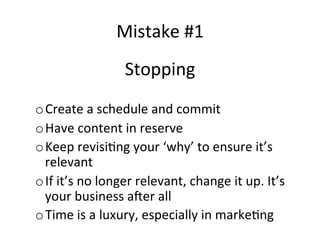 Mistake	
  #1	
  
Stopping	
  
	
  
o Create	
  a	
  schedule	
  and	
  commit	
  
o Have	
  content	
  in	
  reserve	
  
o Keep	
  revisi@ng	
  your	
  ‘why’	
  to	
  ensure	
  it’s	
  
relevant	
  
o If	
  it’s	
  no	
  longer	
  relevant,	
  change	
  it	
  up.	
  It’s	
  
your	
  business	
  a{er	
  all	
  
o Time	
  is	
  a	
  luxury,	
  especially	
  in	
  marke@ng	
  

 