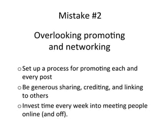 Mistake	
  #2	
  
Overlooking	
  promo@ng	
  	
  
and	
  networking	
  
	
  
o Set	
  up	
  a	
  process	
  for	
  promo@ng	
  each	
  and	
  
every	
  post	
  
o Be	
  generous	
  sharing,	
  credi@ng,	
  and	
  linking	
  
to	
  others	
  
o Invest	
  @me	
  every	
  week	
  into	
  mee@ng	
  people	
  
online	
  (and	
  oﬀ).	
  

 
