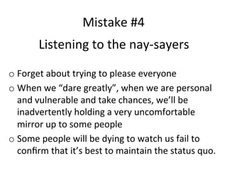 Mistake	
  #4	
  
Listening	
  to	
  the	
  nay-­‐sayers	
  
o  Forget	
  about	
  trying	
  to	
  please	
  everyone	
  
o  When	
  we	
  “dare	
  greatly”,	
  when	
  we	
  are	
  personal	
  
and	
  vulnerable	
  and	
  take	
  chances,	
  we’ll	
  be	
  
inadvertently	
  holding	
  a	
  very	
  uncomfortable	
  
mirror	
  up	
  to	
  some	
  people	
  
o  Some	
  people	
  will	
  be	
  dying	
  to	
  watch	
  us	
  fail	
  to	
  
conﬁrm	
  that	
  it’s	
  best	
  to	
  maintain	
  the	
  status	
  quo.	
  

 