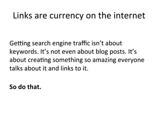 Links	
  are	
  currency	
  on	
  the	
  internet	
  
	
  
Gecng	
  search	
  engine	
  traﬃc	
  isn’t	
  about	
  
keywords.	
  It’s	
  not	
  even	
  about	
  blog	
  posts.	
  It’s	
  
about	
  crea@ng	
  something	
  so	
  amazing	
  everyone	
  
talks	
  about	
  it	
  and	
  links	
  to	
  it.	
  
	
  
So	
  do	
  that.	
  

 