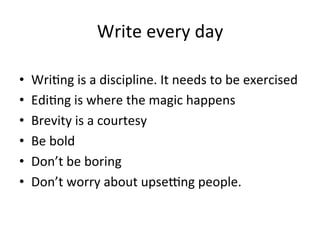 Write	
  every	
  day	
  
• 
• 
• 
• 
• 
• 

Wri@ng	
  is	
  a	
  discipline.	
  It	
  needs	
  to	
  be	
  exercised	
  
Edi@ng	
  is	
  where	
  the	
  magic	
  happens	
  
Brevity	
  is	
  a	
  courtesy	
  
Be	
  bold	
  
Don’t	
  be	
  boring	
  
Don’t	
  worry	
  about	
  upsecng	
  people.	
  	
  

 