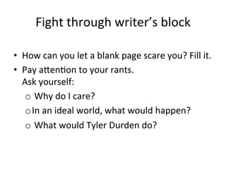 Fight	
  through	
  writer’s	
  block	
  
•  How	
  can	
  you	
  let	
  a	
  blank	
  page	
  scare	
  you?	
  Fill	
  it.	
  
•  Pay	
  aJen@on	
  to	
  your	
  rants.	
  	
  
Ask	
  yourself:	
  
o 	
  Why	
  do	
  I	
  care?	
  
o In	
  an	
  ideal	
  world,	
  what	
  would	
  happen?	
  
o 	
  What	
  would	
  Tyler	
  Durden	
  do?	
  

 