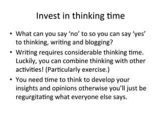 Invest	
  in	
  thinking	
  @me	
  
•  What	
  can	
  you	
  say	
  ‘no’	
  to	
  so	
  you	
  can	
  say	
  ‘yes’	
  
to	
  thinking,	
  wri@ng	
  and	
  blogging?	
  	
  
•  Wri@ng	
  requires	
  considerable	
  thinking	
  @me.	
  
Luckily,	
  you	
  can	
  combine	
  thinking	
  with	
  other	
  
ac@vi@es!	
  (Par@cularly	
  exercise.)	
  	
  
•  You	
  need	
  @me	
  to	
  think	
  to	
  develop	
  your	
  
insights	
  and	
  opinions	
  otherwise	
  you’ll	
  just	
  be	
  
regurgita@ng	
  what	
  everyone	
  else	
  says.	
  

 