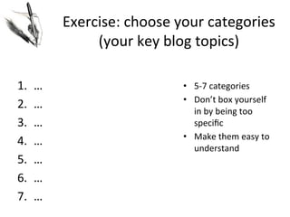 Exercise:	
  choose	
  your	
  categories	
  
(your	
  key	
  blog	
  topics)	
  
1. 
2. 
3. 
4. 
5. 
6. 
7. 

…	
  
…	
  
…	
  
…	
  
…	
  
…	
  
…	
  

•  5-­‐7	
  categories	
  
•  Don’t	
  box	
  yourself	
  
in	
  by	
  being	
  too	
  
speciﬁc	
  
•  Make	
  them	
  easy	
  to	
  
understand	
  

 