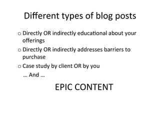 Diﬀerent	
  types	
  of	
  blog	
  posts	
  
o Directly	
  OR	
  indirectly	
  educa@onal	
  about	
  your	
  
oﬀerings	
  
o Directly	
  OR	
  indirectly	
  addresses	
  barriers	
  to	
  
purchase	
  
o Case	
  study	
  by	
  client	
  OR	
  by	
  you	
  
	
  	
  	
  	
  …	
  And	
  …	
  

EPIC	
  CONTENT	
  

 