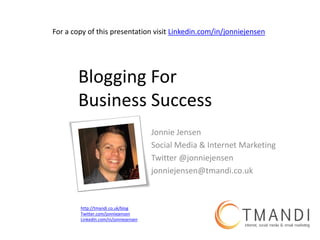 For a copy of this presentation visit Linkedin.com/in/jonniejensen




       Blogging For
       Business Success
                                       Jonnie Jensen
                                       Social Media & Internet Marketing
                                       Twitter @jonniejensen
                                       jonniejensen@tmandi.co.uk



        http://tmandi.co.uk/blog
        Twitter.com/jonniejensen
        LinkedIn.com/in/jonniejensen
 