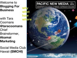 Welcome to
Blogging For
Business
why
what
how
wherewith Tara
Coomans
@taracoomans
Chief
Brainstormer,
Akamai
Marketing
Social Media Club
Hawaii (SMCHI)
#Blog4BizHi
 