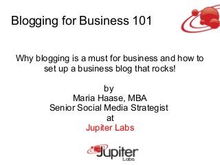 Blogging for Business 101
Why blogging is a must for business and how to
set up a business blog that rocks!
by
Maria Haase, MBA
Senior Social Media Strategist
at
Jupiter Labs
 