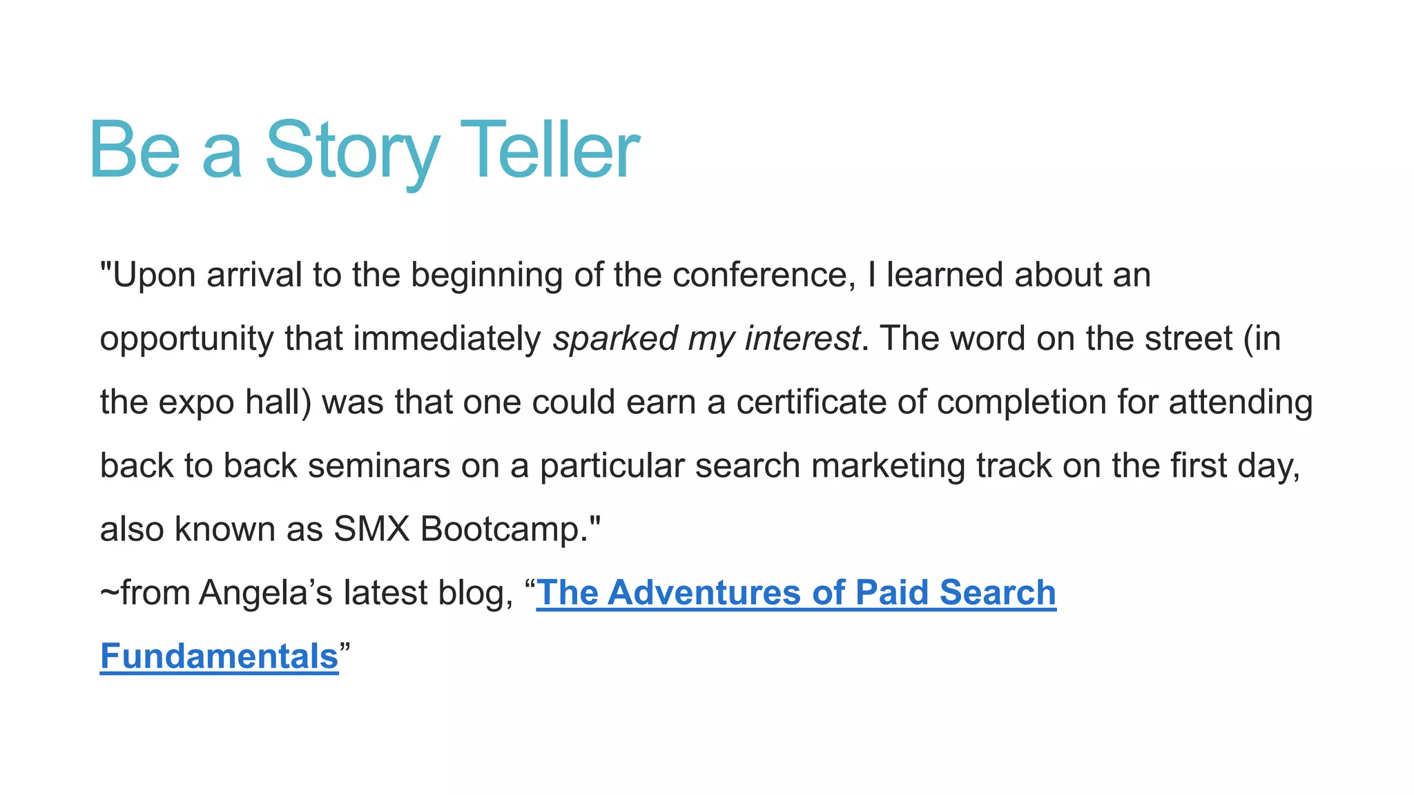 Be a Story Teller
"Upon arrival to the beginning of the conference, I learned about an
opportunity that immediately sparked my interest. The word on the street (in
the expo hall) was that one could earn a certificate of completion for attending
back to back seminars on a particular search marketing track on the first day,
also known as SMX Bootcamp."
~from Angela‟s latest blog, “The Adventures of Paid Search
Fundamentals”
 