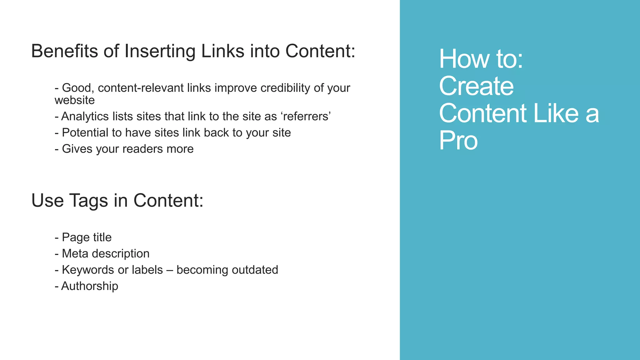 How to:
Create
Content Like a
Pro
Benefits of Inserting Links into Content:
- Good, content-relevant links improve credibility of your
website
- Analytics lists sites that link to the site as „referrers‟
- Potential to have sites link back to your site
- Gives your readers more
Use Tags in Content:
- Page title
- Meta description
- Keywords or labels – becoming outdated
- Authorship
 