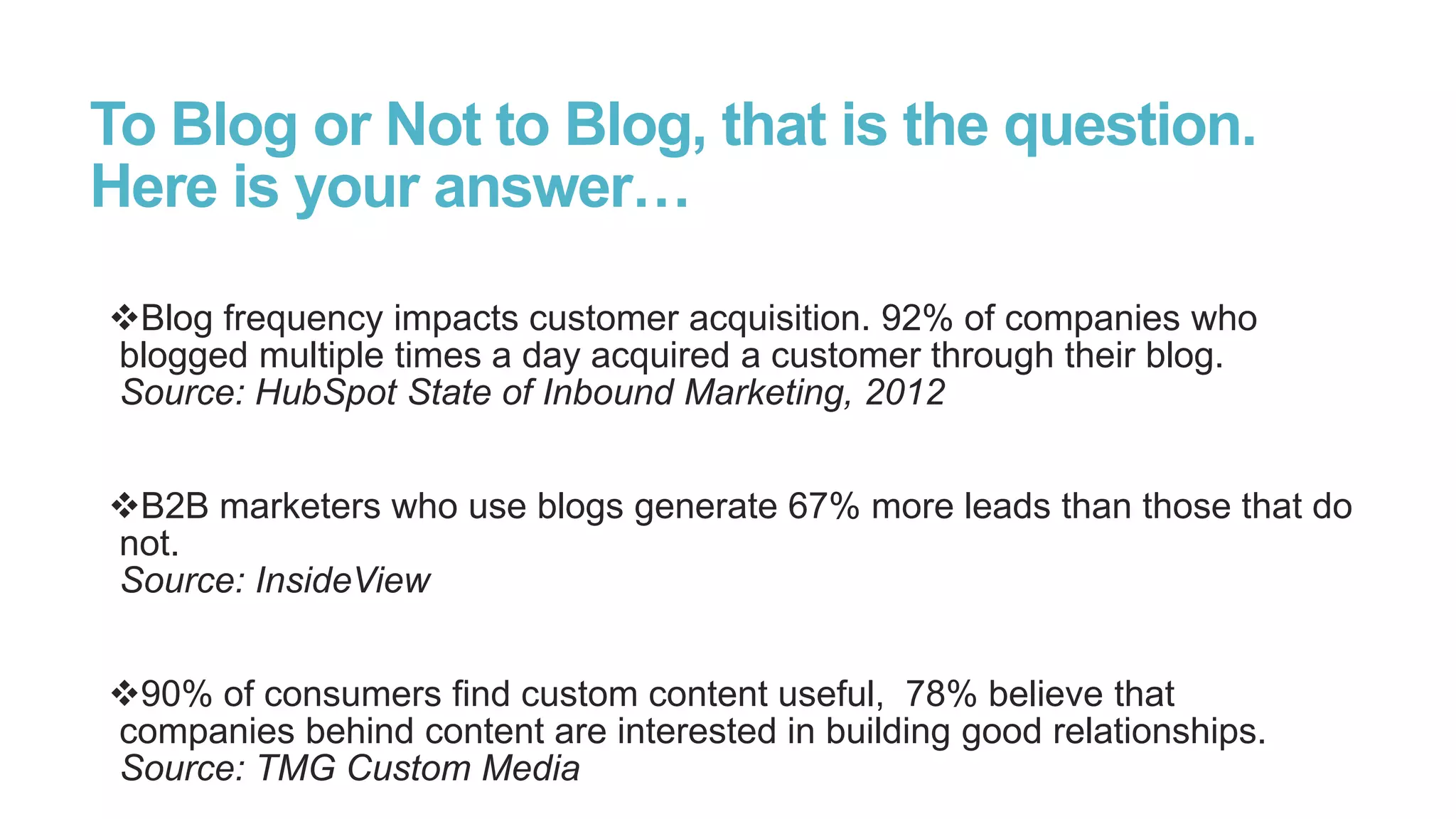 To Blog or Not to Blog, that is the question.
Here is your answer…
Blog frequency impacts customer acquisition. 92% of companies who
blogged multiple times a day acquired a customer through their blog.
Source: HubSpot State of Inbound Marketing, 2012
B2B marketers who use blogs generate 67% more leads than those that do
not.
Source: InsideView
90% of consumers find custom content useful, 78% believe that
companies behind content are interested in building good relationships.
Source: TMG Custom Media
 