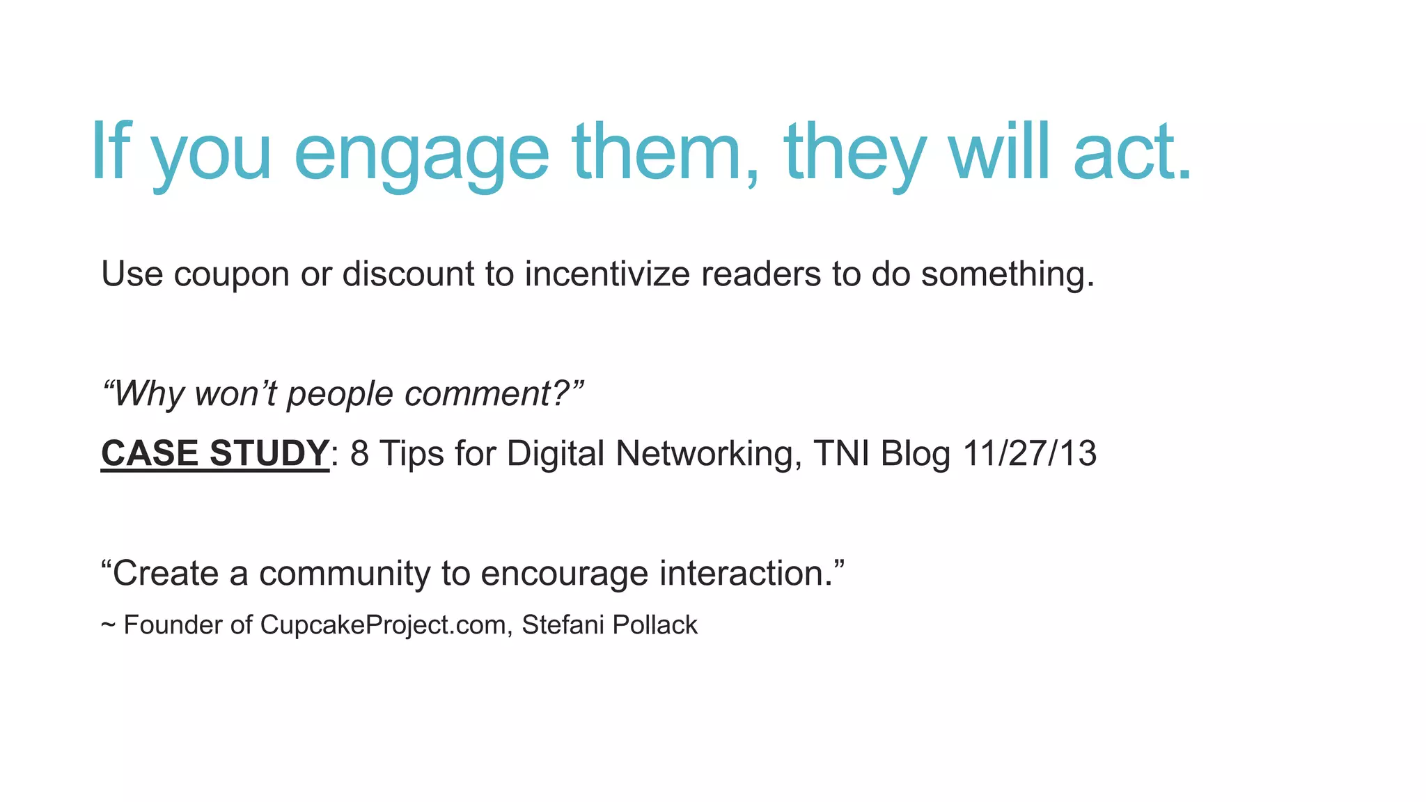 If you engage them, they will act.
Use coupon or discount to incentivize readers to do something.
“Why won’t people comment?”
CASE STUDY: 8 Tips for Digital Networking, TNI Blog 11/27/13
“Create a community to encourage interaction.”
~ Founder of CupcakeProject.com, Stefani Pollack
 