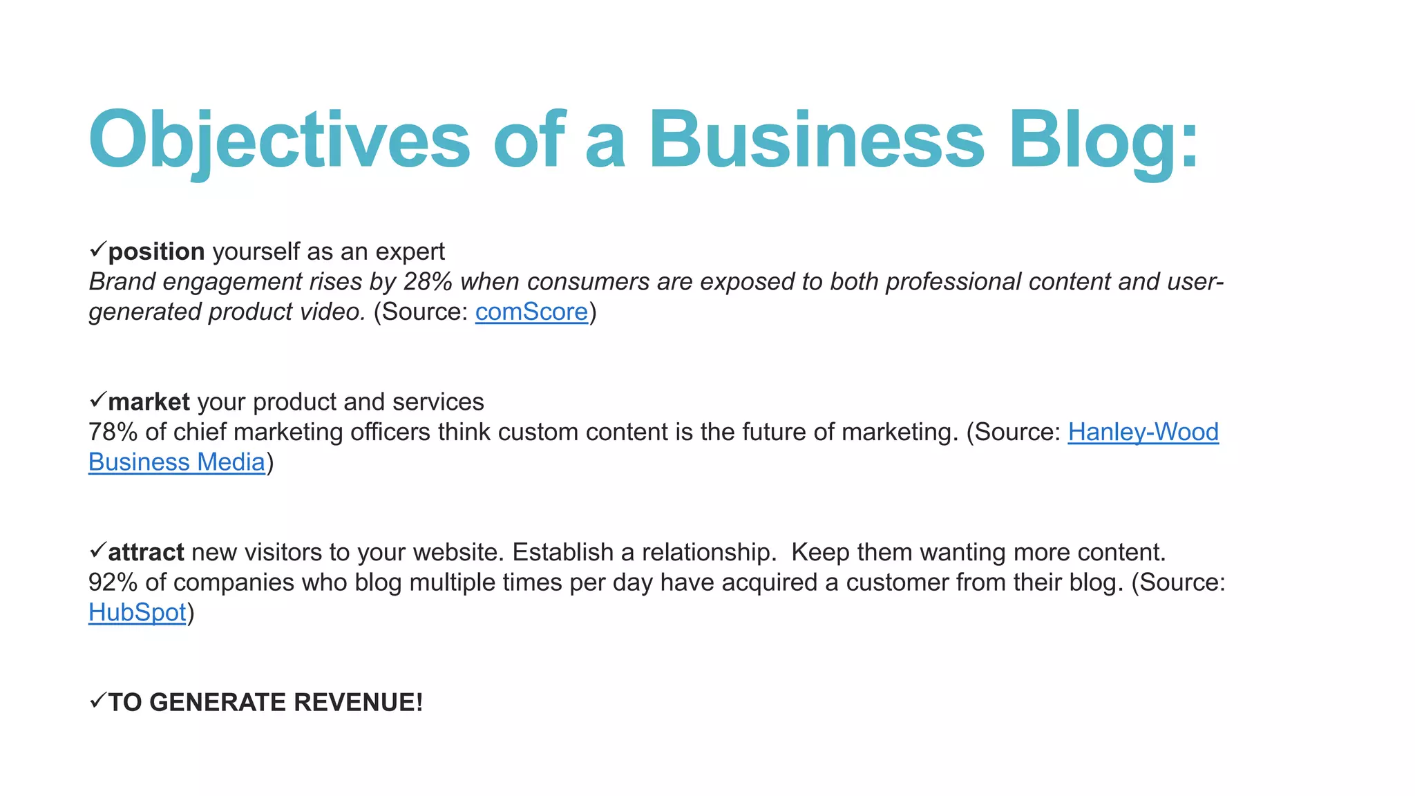 Objectives of a Business Blog:
position yourself as an expert
Brand engagement rises by 28% when consumers are exposed to both professional content and user-
generated product video. (Source: comScore)
market your product and services
78% of chief marketing officers think custom content is the future of marketing. (Source: Hanley-Wood
Business Media)
attract new visitors to your website. Establish a relationship. Keep them wanting more content.
92% of companies who blog multiple times per day have acquired a customer from their blog. (Source:
HubSpot)
TO GENERATE REVENUE!
 