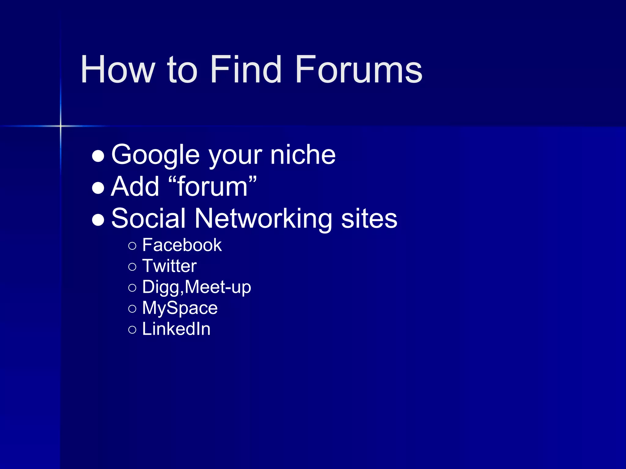 How to Find Forums

● Google your niche
● Add “forum”
● Social Networking sites
   ○ Facebook
   ○ Twitter
   ○ Digg,Meet-up
   ○ MySpace
   ○ LinkedIn
 