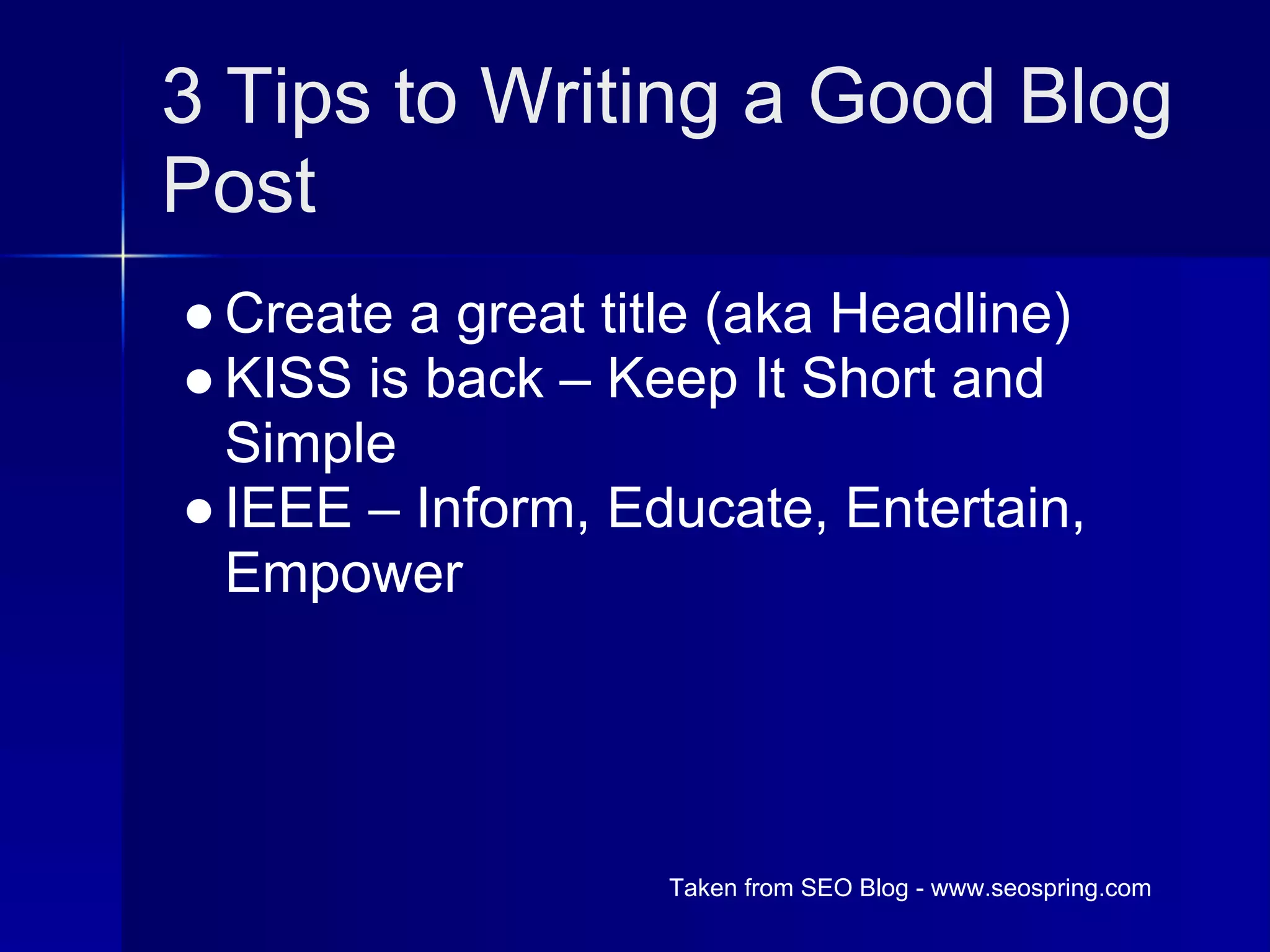 3 Tips to Writing a Good Blog
Post
● Create a great title (aka Headline)
● KISS is back – Keep It Short and
  Simple
● IEEE – Inform, Educate, Entertain,
  Empower




                   Taken from SEO Blog - www.seospring.com
 