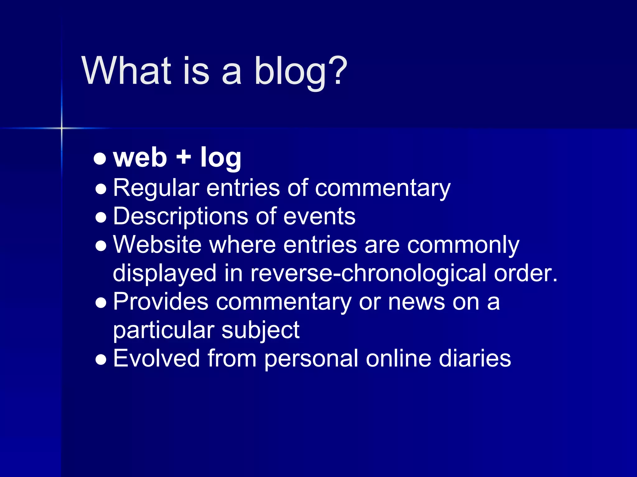 What is a blog?

● web + log
● Regular entries of commentary
● Descriptions of events
● Website where entries are commonly
  displayed in reverse-chronological order.
● Provides commentary or news on a
  particular subject
● Evolved from personal online diaries
 