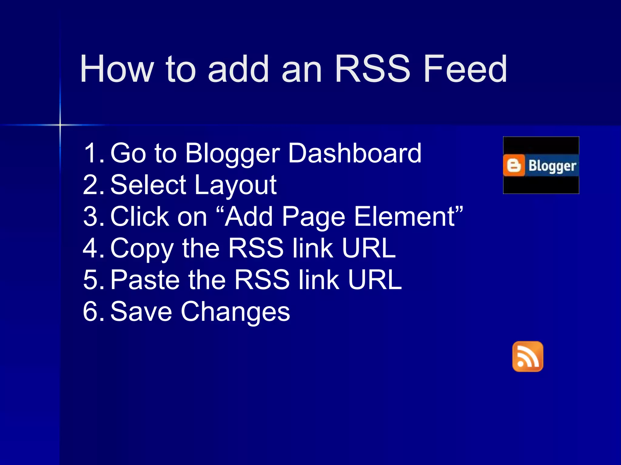 How to add an RSS Feed

1. Go to Blogger Dashboard
2. Select Layout
3. Click on “Add Page Element”
4. Copy the RSS link URL
5. Paste the RSS link URL
6. Save Changes
 