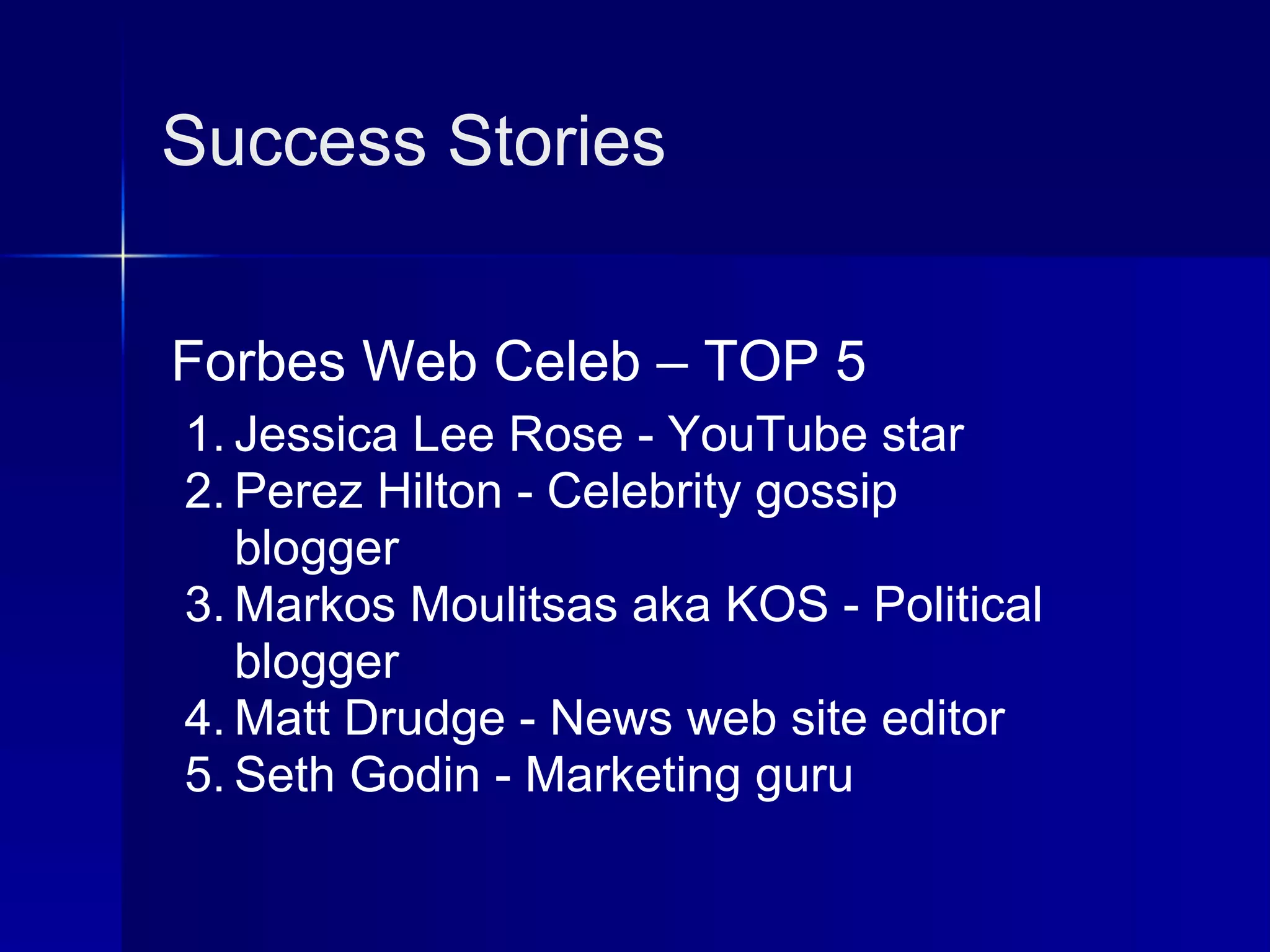 Success Stories


Forbes Web Celeb – TOP 5
1. Jessica Lee Rose - YouTube star
2. Perez Hilton - Celebrity gossip
   blogger
3. Markos Moulitsas aka KOS - Political
   blogger
4. Matt Drudge - News web site editor
5. Seth Godin - Marketing guru
 