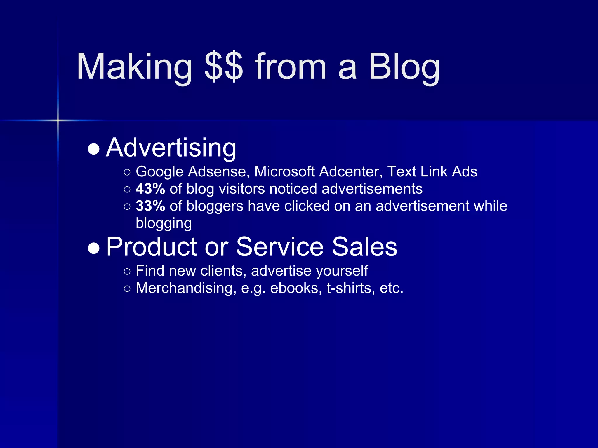 Making $$ from a Blog

● Advertising
   ○ Google Adsense, Microsoft Adcenter, Text Link Ads
   ○ 43% of blog visitors noticed advertisements
   ○ 33% of bloggers have clicked on an advertisement while
     blogging
● Product or Service Sales
   ○ Find new clients, advertise yourself
   ○ Merchandising, e.g. ebooks, t-shirts, etc.
 