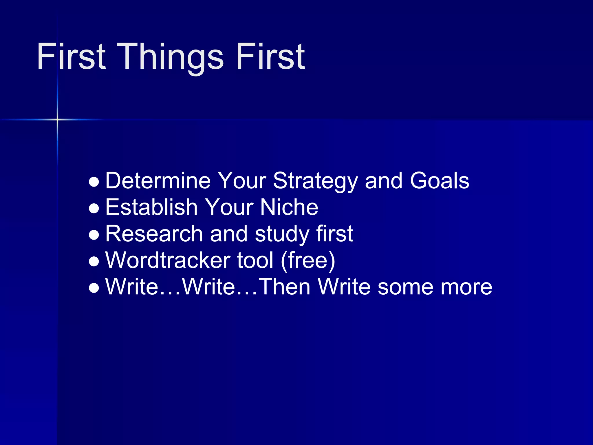 First Things First


   ● Determine Your Strategy and Goals
   ● Establish Your Niche
   ● Research and study first
   ● Wordtracker tool (free)
   ● Write…Write…Then Write some more
 