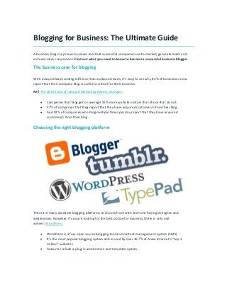 Blogging for Business: The Ultimate Guide
A business blog is a proven business tool that successful companies use to market, generate leads and
increase sales conversions. Find out what you need to know to become a successful business blogger.
The business case for blogging
With inbound leads costing 61% less than outbound leads, it’s easy to see why 81% of businesses now
report that their company blog is useful to critical for their business.
Ref: The 2012 State of Inbound Marketing Report, Hubspot.
 Companies that blog get on average 55% more website visitors than those that do not.
 57% of companies that blog report that they have acquired customer/s from their blog.
 And 92% of companies who blog multiple times per day report that they have acquired
customer/s from their blog.
Choosing the right blogging platform
There are many available blogging platforms to choose from with each one having strengths and
weaknesses. However, if you are looking for the best option for business, there is only one
winner; WordPress.
 WordPress is a free open source blogging tool and content management system (CMS)
 It’s the most popular blogging system and is used by over 16.7% of Alexa Internet’s “top 1
million” websites
 Features include a plug-in architecture and template system
 
