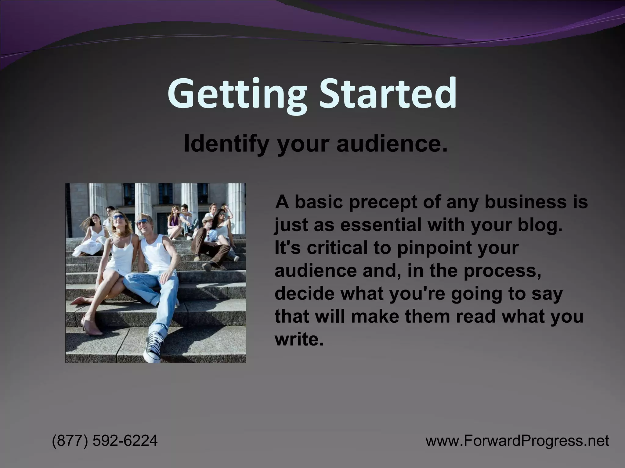 Getting Started A basic precept of any business is just as essential with your blog. It's critical to pinpoint your audience and, in the process, decide what you're going to say that will make them read what you write. Identify your audience. 