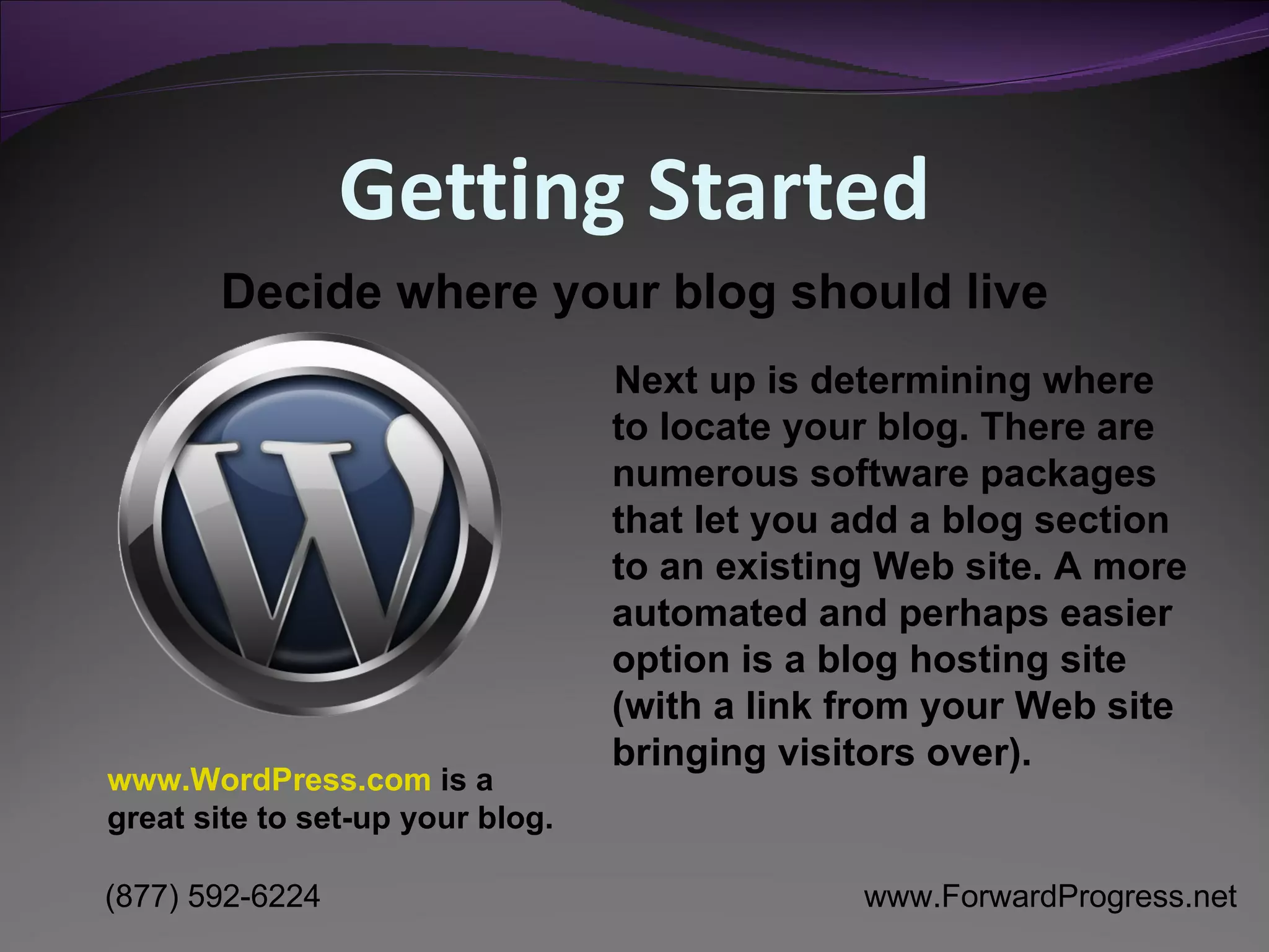 Getting Started Next up is determining where to locate your blog. There are numerous software packages that let you add a blog section to an existing Web site. A more automated and perhaps easier option is a blog hosting site (with a link from your Web site bringing visitors over).  Decide where your blog should live www.WordPress.com  is a great site to set-up your blog. 