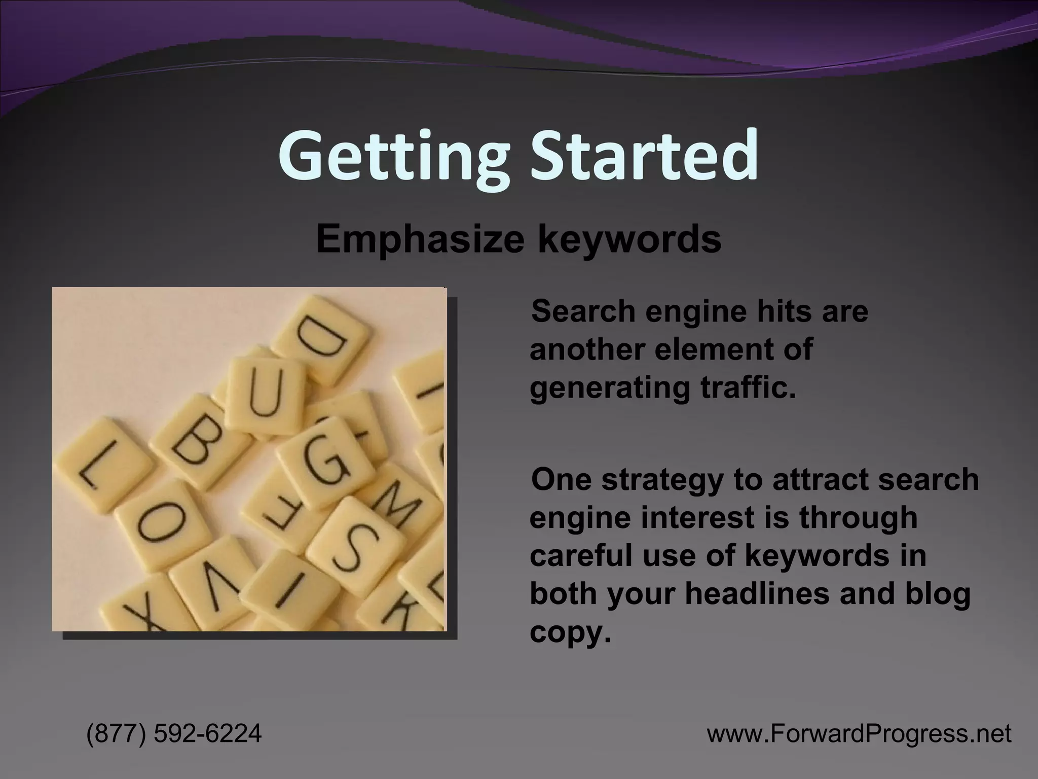 Getting Started Search engine hits are another element of generating traffic.  One strategy to attract search engine interest is through careful use of keywords in both your headlines and blog copy. Emphasize keywords 